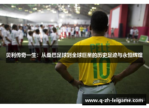 贝利传奇一生：从桑巴足球到全球巨星的历史足迹与永恒辉煌