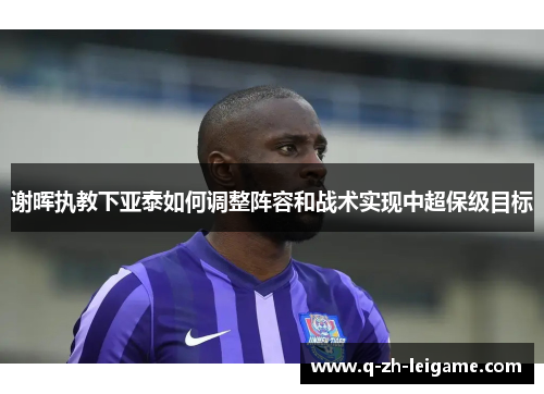 谢晖执教下亚泰如何调整阵容和战术实现中超保级目标 谢晖执教下亚泰如何调整阵容和战术实现中超保级目标