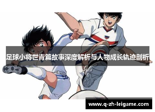足球小将世青篇故事深度解析与人物成长轨迹剖析 足球小将世青篇故事深度解析与人物成长轨迹剖析