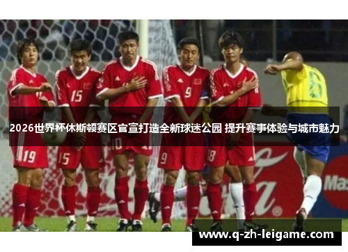 2026世界杯休斯顿赛区官宣打造全新球迷公园 提升赛事体验与城市魅力