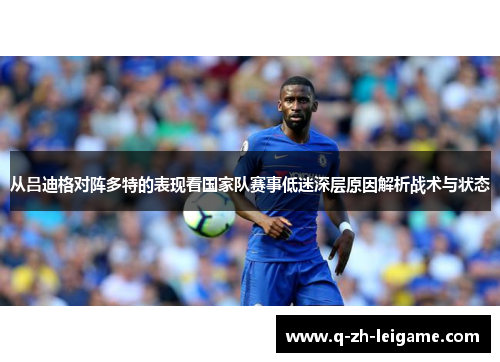 从吕迪格对阵多特的表现看国家队赛事低迷深层原因解析战术与状态 从吕迪格对阵多特的表现看国家队赛事低迷深层原因解析战术与状态