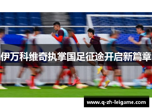 伊万科维奇执掌国足征途开启新篇章